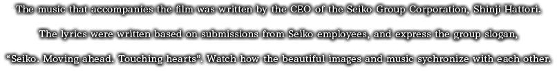 The music that accompanies the film was written by the CEO of the Seiko Group Corporation Corporation, Shinji Hattori. The lyrics were written based on submissions from Seiko employees, and express the group slogan, "Seiko. Moving ahead. Touching hearts". Watch how the beautiful images and music synchronize with each other.
