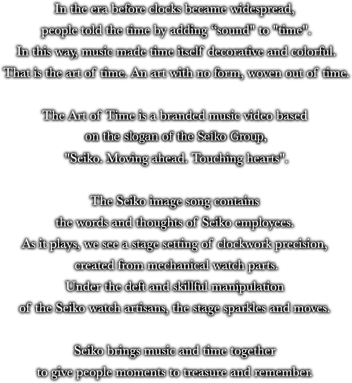 In the era before clocks became widespread, people told the time by adding  "sound" to "time".In this way, music made time itself decorative and colorful.That is the art of time. An art with no form, woven out of time.The Art of Time is a branded music video based on the slogan of the Seiko Group Corporation Corporation Group, "Seiko. Moving ahead. Touching hearts".The Seiko image song contains the words and thoughts of Seiko employees. As it plays, we see a stage setting of clockwork precision, created from mechanical watch parts.Under the deft and skillful manipulation of the Seiko watch artisans, the stage sparkles and moves. Seiko brings music and time together to give people moments to treasure and remember.