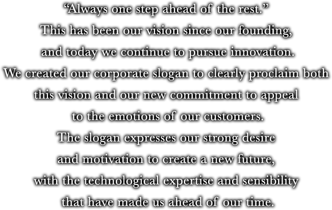 "Always one step ahead of the rest." This has been our vision since our founding, and today we continue to pursue innovation. We created our corporate slogan to clearly proclaim both this vision and our new commitment to appeal to the emotions of our customers. The slogan expresses our strong desire and motivation to create a new future, with the technological expertise and sensibility that have made us ahead of our time.