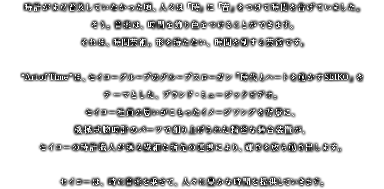 時計がまだ普及していなかった頃、人々は「時」に「音」をつけて時間を告げていました。そう。音楽は、時間を飾り色をつけることができます。それは、時間芸術。形を持たない、時間を制する芸術です。“Art of Time”は、セイコーグループのグループスローガン「時代とハートを動かすSEIKO」をテーマとした、ブランド・ミュージックビデオ。セイコー社員の思いがこもったイメージソングを背景に、機械式腕時計のパーツで創り上げられた精密な舞台装置が、セイコーの時計職人が操る繊細な指先の連携により、輝きを放ち動きだします。セイコーは、時に音楽を乗せて、人々に豊かな時間を提供していきます。