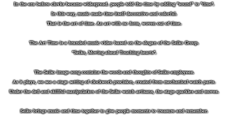 In the era before clocks became widespread, people told the time by adding  "sound" to "time".In this way, music made time itself decorative and colorful.That is the art of time. An art with no form, woven out of time.The Art of Time is a branded music video based on the slogan of the Seiko Group Corporation Corporation Group, "Seiko. Moving ahead. Touching hearts".The Seiko image song contains the words and thoughts of Seiko employees. As it plays, we see a stage setting of clockwork precision, created from mechanical watch parts.Under the deft and skillful manipulation of the Seiko watch artisans, the stage sparkles and moves. Seiko brings music and time together to give people moments to treasure and remember.