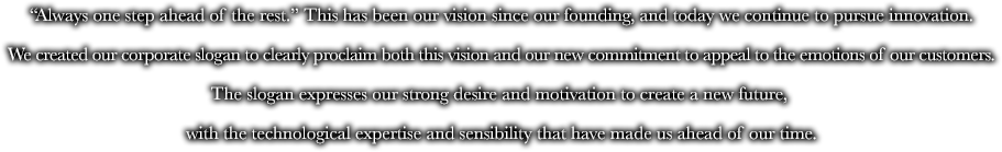 "Always one step ahead of the rest." This has been our vision since our founding, and today we continue to pursue innovation. We created our corporate slogan to clearly proclaim both this vision and our new commitment to appeal to the emotions of our customers. The slogan expresses our strong desire and motivation to create a new future, with the technological expertise and sensibility that have made us ahead of our time.