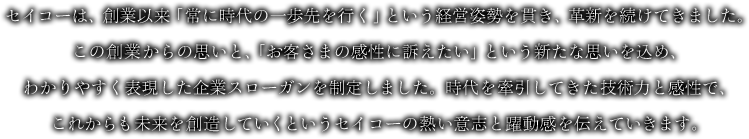 セイコーは、創業以来「常に時代の一歩先を行く」という経営姿勢を貫き、革新を続けてきました。この創業からの思いと、「お客さまの感性に訴えたい」という新たな思いを込め、わかりやすく表現した企業スローガンを制定しました。時代を牽引してきた技術力と感性で、これからも未来を創造していくというセイコーの熱い意志と躍動感を伝えていきます。