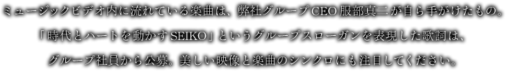 ミュージックビデオ内に流れている楽曲は、弊社グループCEO 服部真二が自ら手がけたもの。「時代とハートを動かすSEIKO」というグループスローガンを表現した歌詞は、グループ社員から公募。美しい映像と楽曲のシンクロにも注目してください。