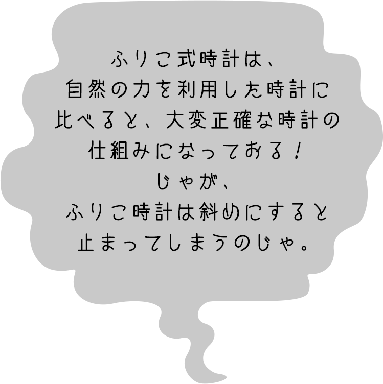 セイコー博士「ふりこ式時計は、自然の力を利用した時計に比べると、大変正確な時計の仕組みになっておる!じゃが、ふりこ時計は斜めにすると止まってしまうのじゃ。」