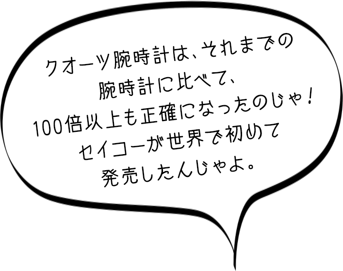 セイコー博士「クオーツ腕時計は、それまでの腕時計に比べて、100倍以上も正確になったのじゃ!セイコーが世界で初めて発売したんじゃよ。」