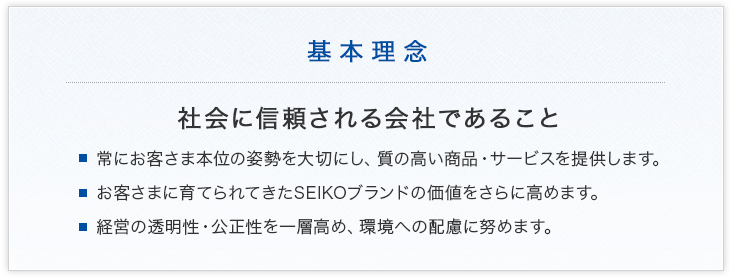 基本理念 社会に信頼される会社であること ・常にお客さま本位の姿勢を大切にし、質の高い商品・サービスを提供します。 ・お客さまに育てられてきたSEIKOブランドの価値をさらに高めます。 ・経営の透明性・公正性を一層高め、環境への配慮に努めます。
